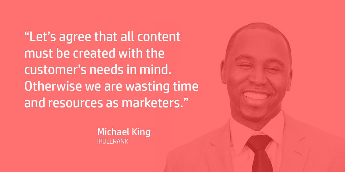 "Let’s agree that all content must be created with the customer’s needs in mind. Otherwise we are wasting time and resources as marketers." Michael King