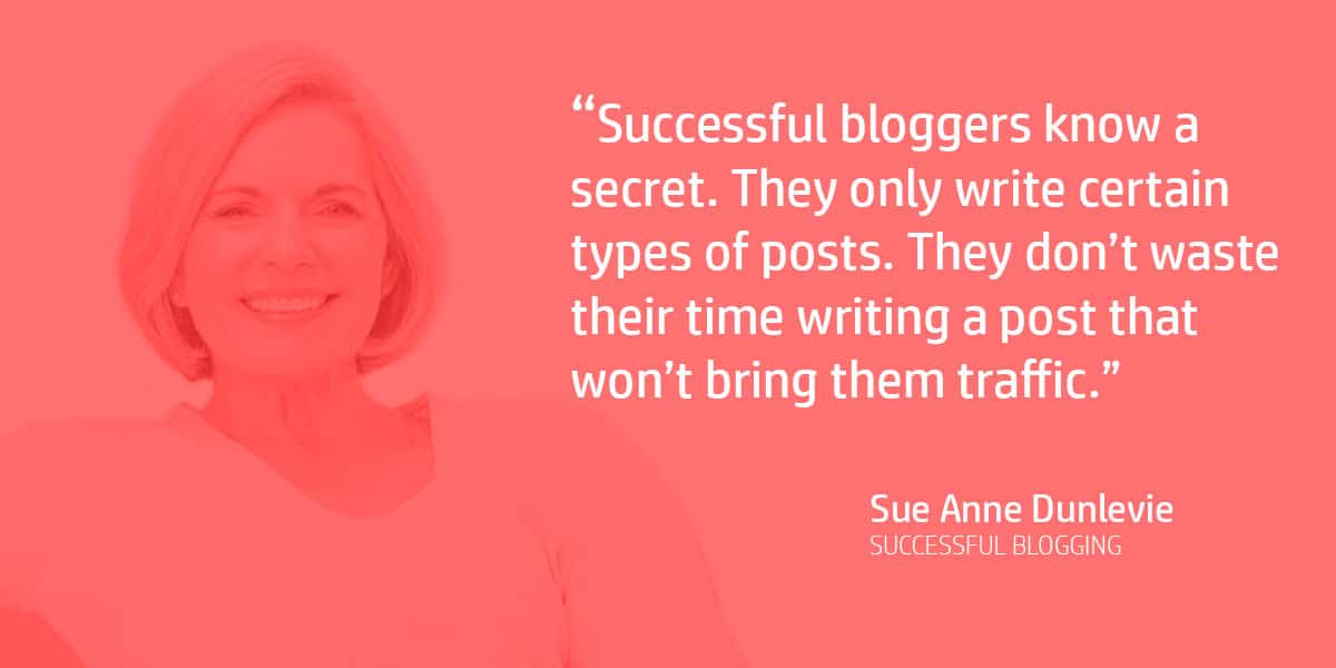 "Successful bloggers know a secret. They only write certain types of posts. They don’t waste their time writing a post that won’t bring them traffic." Sue Anne Dunlevie